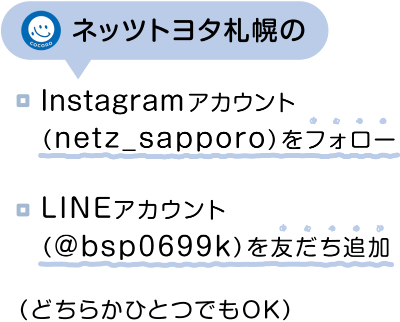 ネッツトヨタ札幌のInstagramアカウント（@netz_sapporo）をフォローもしくはLINEアカウント（@bsp0699k）を友だち追加する（どちらかひとつでもOK）